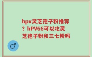 hpv灵芝孢子粉推荐？hPV66可以吃灵芝孢子粉和三七粉吗