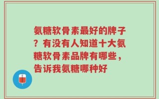 氨糖软骨素最好的牌子？有没有人知道十大氨糖软骨素品牌有哪些，告诉我氨糖哪种好