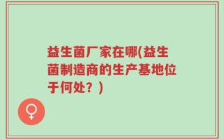 益生菌厂家在哪(益生菌制造商的生产基地位于何处？)