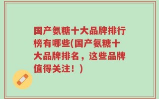 国产氨糖十大品牌排行榜有哪些(国产氨糖十大品牌排名，这些品牌值得关注！)
