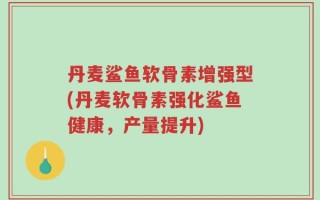 丹麦鲨鱼软骨素增强型(丹麦软骨素强化鲨鱼健康，产量提升)