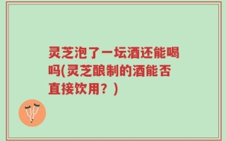 灵芝泡了一坛酒还能喝吗(灵芝酿制的酒能否直接饮用？)
