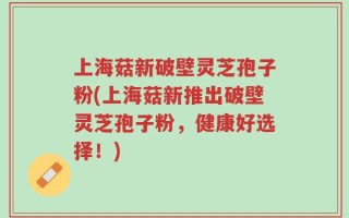 上海菇新破壁灵芝孢子粉(上海菇新推出破壁灵芝孢子粉，健康好选择！)