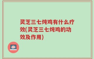 灵芝三七炖鸡有什么疗效(灵芝三七炖鸡的功效及作用)