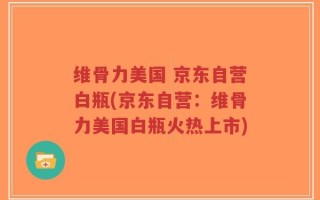 维骨力美国 京东自营白瓶(京东自营：维骨力美国白瓶火热上市)
