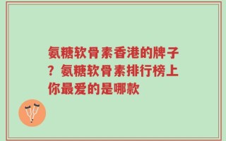 氨糖软骨素香港的牌子？氨糖软骨素排行榜上你最爱的是哪款