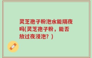 灵芝孢子粉泡水能隔夜吗(灵芝孢子粉，能否放过夜浸泡？)