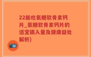 22能吃氨糖软骨素钙片_氨糖软骨素钙片的适宜摄入量及健康益处解析)