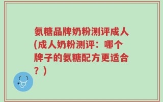 氨糖品牌奶粉测评成人(成人奶粉测评：哪个牌子的氨糖配方更适合？)