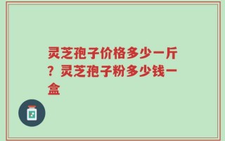 灵芝孢子价格多少一斤？灵芝孢子粉多少钱一盒