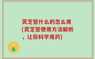 灵芝管什么的怎么用 (灵芝管使用方法解析，让你科学用药)