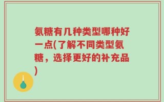 氨糖有几种类型哪种好一点(了解不同类型氨糖，选择更好的补充品)
