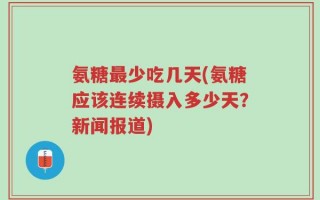 氨糖最少吃几天(氨糖应该连续摄入多少天？新闻报道)