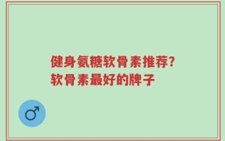 健身氨糖软骨素推荐？软骨素最好的牌子