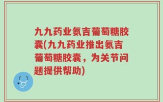 九九药业氨吉葡萄糖胶囊(九九药业推出氨吉葡萄糖胶囊，为关节问题提供帮助)