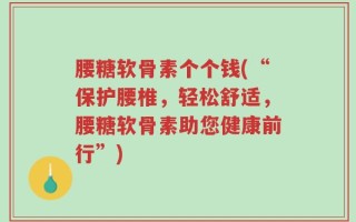 腰糖软骨素个个钱(“保护腰椎，轻松舒适，腰糖软骨素助您健康前行”)