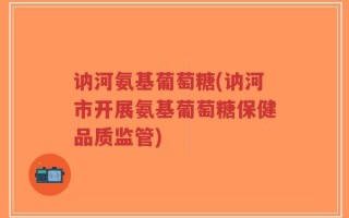 讷河氨基葡萄糖(讷河市开展氨基葡萄糖保健品质监管)