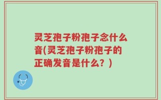 灵芝孢子粉孢子念什么音(灵芝孢子粉孢子的正确发音是什么？)