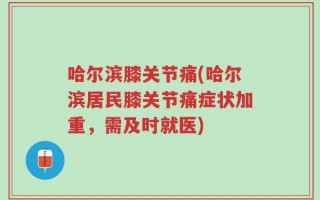 哈尔滨膝关节痛(哈尔滨居民膝关节痛症状加重，需及时就医)