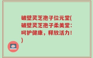 破壁灵芝孢子位元堂(破壁灵芝孢子柔美堂：呵护健康，释放活力！)
