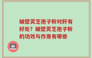 破壁灵芝孢子粉对肝有好处？破壁灵芝孢子粉的功效与作用有哪些