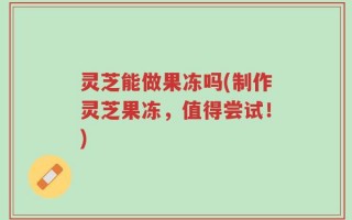 灵芝能做果冻吗(制作灵芝果冻，值得尝试！)