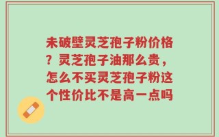 未破壁灵芝孢子粉价格？灵芝孢子油那么贵，怎么不买灵芝孢子粉这个性价比不是高一点吗