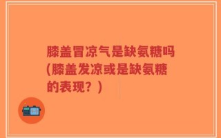 膝盖冒凉气是缺氨糖吗(膝盖发凉或是缺氨糖的表现？)