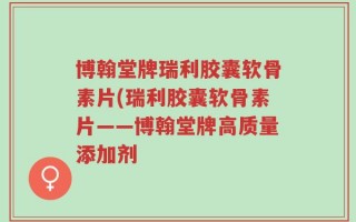 博翰堂牌瑞利胶囊软骨素片(瑞利胶囊软骨素片——博翰堂牌高质量添加剂