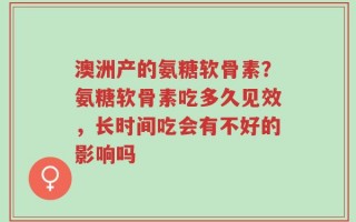 澳洲产的氨糖软骨素？氨糖软骨素吃多久见效，长时间吃会有不好的影响吗