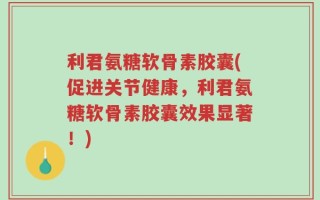 利君氨糖软骨素胶囊(促进关节健康，利君氨糖软骨素胶囊效果显著！)