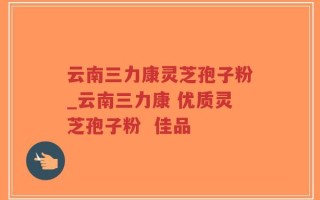 云南三力康灵芝孢子粉_云南三力康 优质灵芝孢子粉  佳品