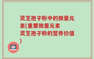 灵芝孢子粉中的微量元素(重要微量元素  灵芝孢子粉的营养价值)