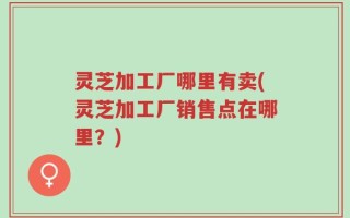 灵芝加工厂哪里有卖(灵芝加工厂销售点在哪里？)