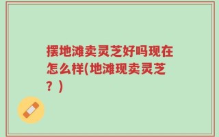 摆地滩卖灵芝好吗现在怎么样(地滩现卖灵芝？)