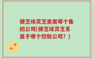 健芝缘灵芝隶属哪个集团公司(健芝缘灵芝系属于哪个控股公司？)