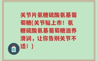 关节片氨糖硫酸氨基葡萄糖(关节贴上市！氨糖硫酸氨基葡萄糖滋养滑润，让你告别关节不适！)