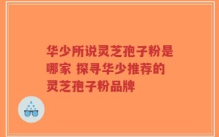 华少所说灵芝孢子粉是哪家 探寻华少推荐的灵芝孢子粉品牌