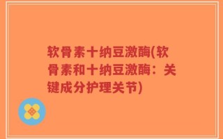 软骨素十纳豆激酶(软骨素和十纳豆激酶：关键成分护理关节)