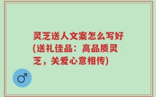 灵芝送人文案怎么写好(送礼佳品：高品质灵芝，关爱心意相传)