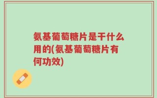 氨基葡萄糖片是干什么用的(氨基葡萄糖片有何功效)