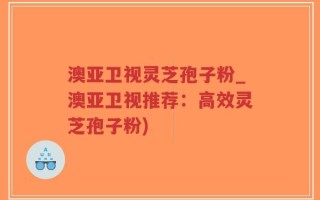 澳亚卫视灵芝孢子粉_澳亚卫视推荐：高效灵芝孢子粉)