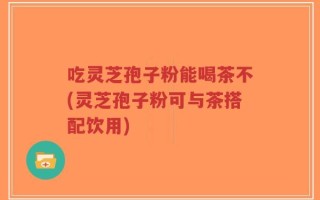 吃灵芝孢子粉能喝茶不(灵芝孢子粉可与茶搭配饮用)