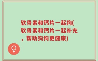 软骨素和钙片一起狗(软骨素和钙片一起补充，帮助狗狗更健康)