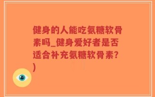 健身的人能吃氨糖软骨素吗_健身爱好者是否适合补充氨糖软骨素？)