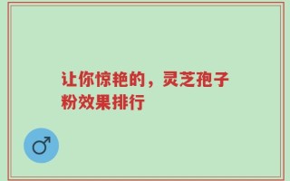 让你惊艳的，灵芝孢子粉效果排行