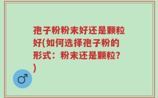 孢子粉粉末好还是颗粒好(如何选择孢子粉的形式：粉末还是颗粒？)