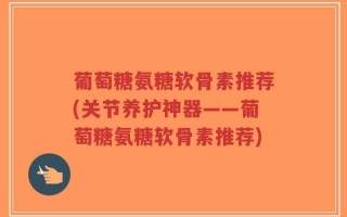 葡萄糖氨糖软骨素推荐(关节养护神器——葡萄糖氨糖软骨素推荐)