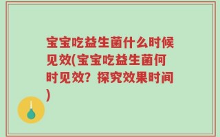 宝宝吃益生菌什么时候见效(宝宝吃益生菌何时见效？探究效果时间)