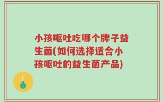 小孩呕吐吃哪个牌子益生菌(如何选择适合小孩呕吐的益生菌产品)